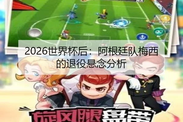 2026世界杯后：阿根廷队梅西的退役悬念分析